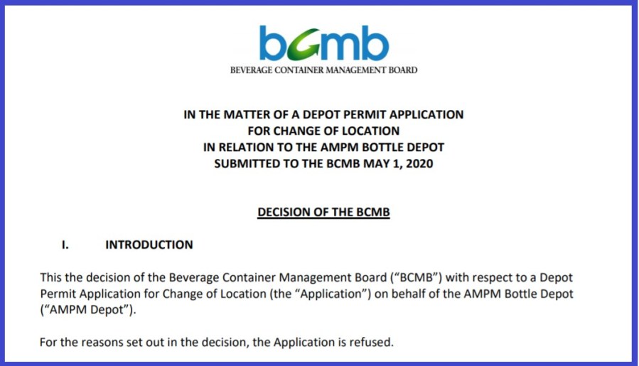 IN THE MATTER OF A DEPOT PERMIT APPLICATION FOR CHANGE OF LOCATION IN RELATION TO THE AMPM BOTTLE DEPOT SUBMITTED TO THE BCMB MAY 1, 2020 DECISION OF THE BCMB I. INTRODUCTION This the decision of the Beverage Container Management Board (“BCMB”) with respect to a Depot Permit Application for Change of Location (the “Application”) on behalf of the AMPM Bottle Depot (“AMPM Depot”). For the reasons set out in the decision, the Application is refused.